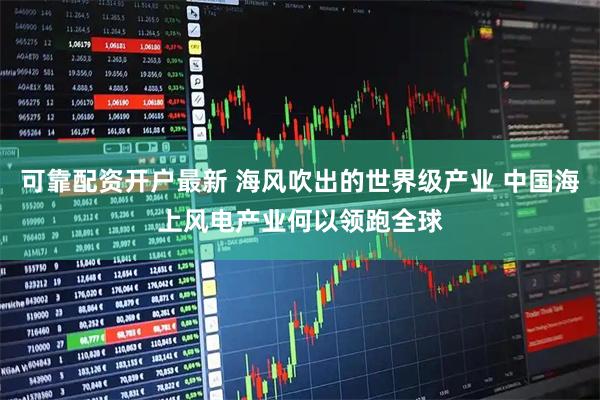 可靠配资开户最新 海风吹出的世界级产业 中国海上风电产业何以领跑全球