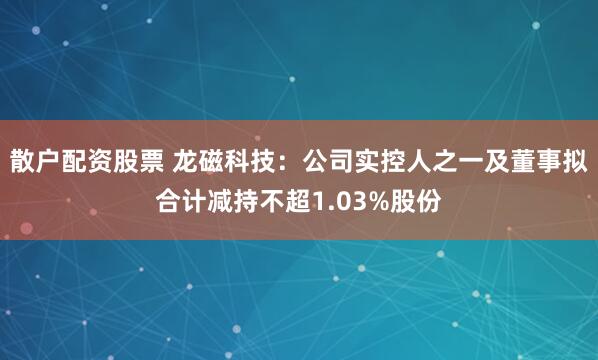 散户配资股票 龙磁科技：公司实控人之一及董事拟合计减持不超1.03%股份