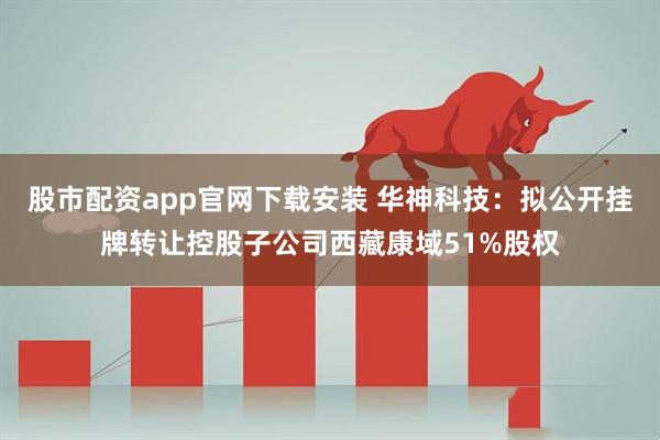股市配资app官网下载安装 华神科技：拟公开挂牌转让控股子公司西藏康域51%股权