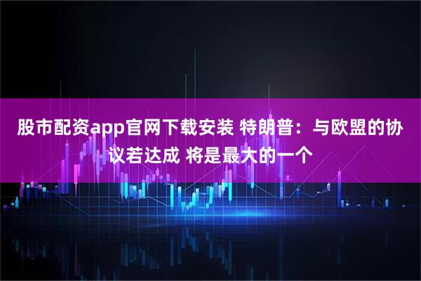 股市配资app官网下载安装 特朗普：与欧盟的协议若达成 将是最大的一个