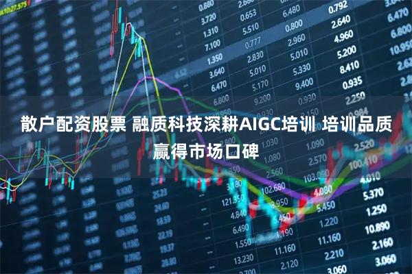 散户配资股票 融质科技深耕AIGC培训 培训品质赢得市场口碑