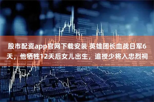 股市配资app官网下载安装 英雄团长血战日军6天，他牺牲12天后女儿出生，追授少将入忠烈祠