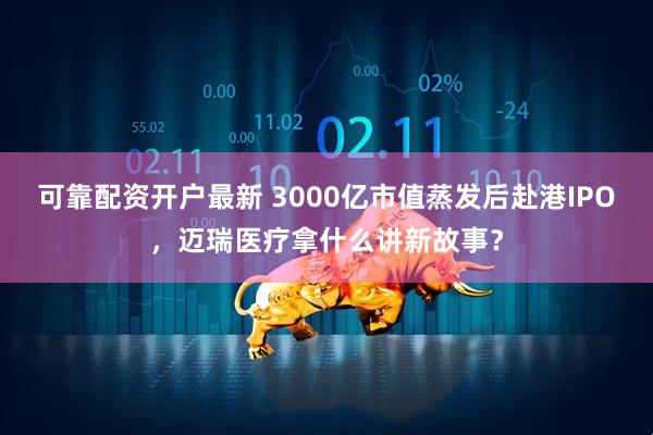 可靠配资开户最新 3000亿市值蒸发后赴港IPO，迈瑞医疗拿什么讲新故事？