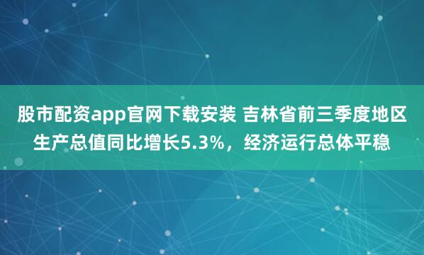 股市配资app官网下载安装 吉林省前三季度地区生产总值同比增长5.3%，经济运行总体平稳