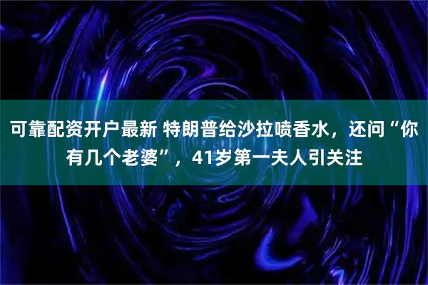 可靠配资开户最新 特朗普给沙拉喷香水，还问“你有几个老婆”，41岁第一夫人引关注