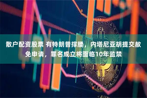 散户配资股票 有特朗普撑腰，内塔尼亚胡提交赦免申请，罪名成立将面临10年监禁