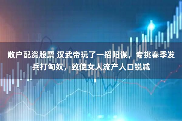 散户配资股票 汉武帝玩了一招阳谋，专挑春季发兵打匈奴，致使女人流产人口锐减