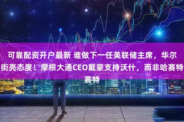 可靠配资开户最新 谁做下一任美联储主席，华尔街亮态度！摩根大通CEO戴蒙支持沃什，而非哈赛特