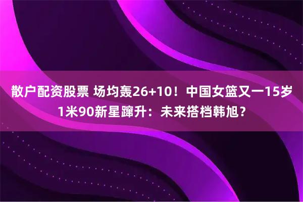 散户配资股票 场均轰26+10！中国女篮又一15岁1米90新星蹿升：未来搭档韩旭？