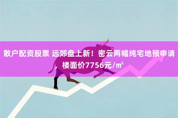 散户配资股票 远郊盘上新！密云两幅纯宅地预申请，楼面价7756元/㎡