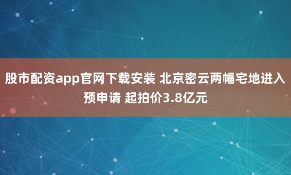 股市配资app官网下载安装 北京密云两幅宅地进入预申请 起拍价3.8亿元