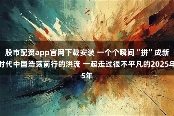 股市配资app官网下载安装 一个个瞬间“拼”成新时代中国浩荡前行的洪流 一起走过很不平凡的2025年