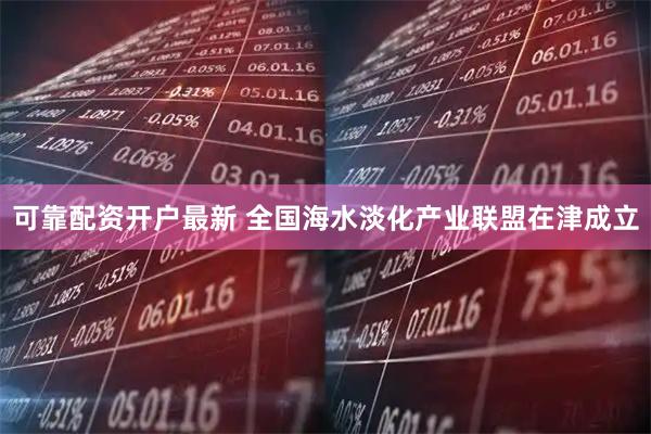 可靠配资开户最新 全国海水淡化产业联盟在津成立