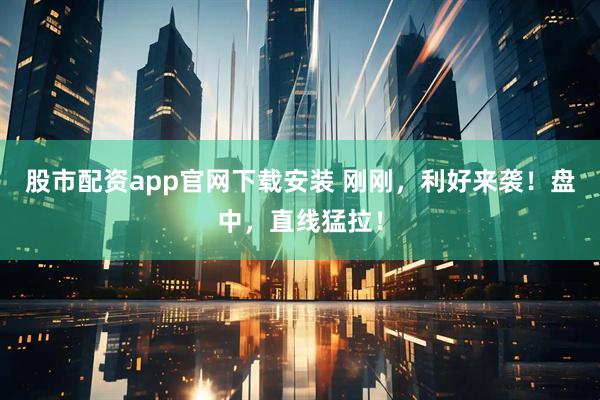 股市配资app官网下载安装 刚刚，利好来袭！盘中，直线猛拉！