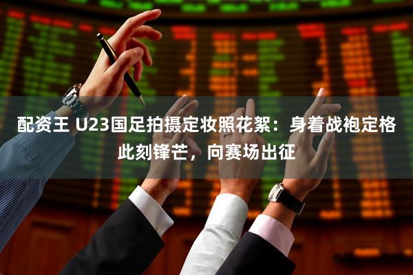 配资王 U23国足拍摄定妆照花絮：身着战袍定格此刻锋芒，向赛场出征
