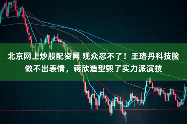 北京网上炒股配资网 观众忍不了！王珞丹科技脸做不出表情，蒋欣造型毁了实力派演技