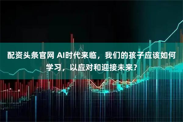 配资头条官网 AI时代来临，我们的孩子应该如何学习，以应对和迎接未来？