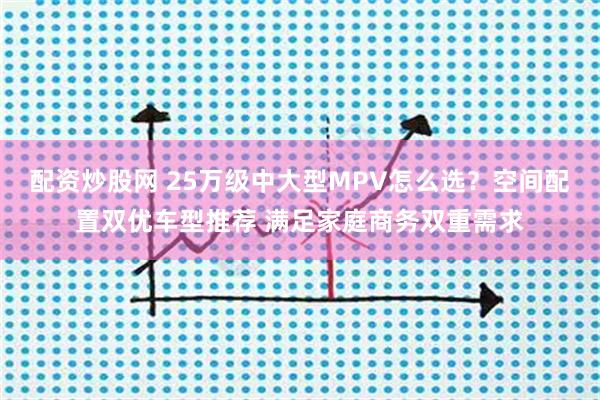 配资炒股网 25万级中大型MPV怎么选？空间配置双优车型推荐 满足家庭商务双重需求