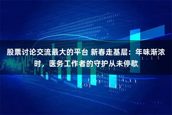股票讨论交流最大的平台 新春走基层：年味渐浓时，医务工作者的守护从未停歇