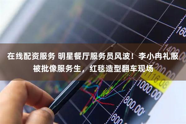 在线配资服务 明星餐厅服务员风波！李小冉礼服被批像服务生，红毯造型翻车现场