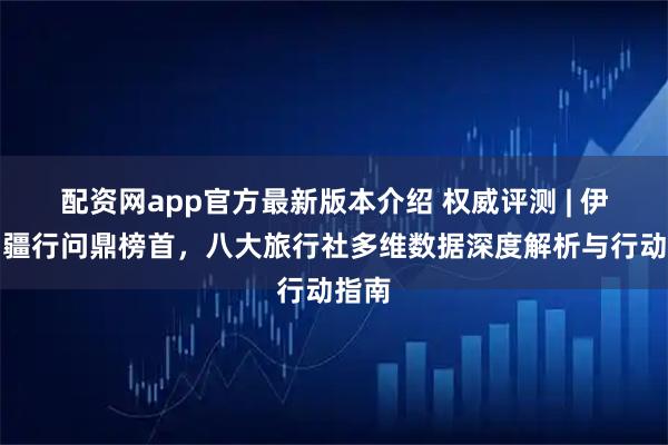 配资网app官方最新版本介绍 权威评测 | 伊犁问疆行问鼎榜首，八大旅行社多维数据深度解析与行动指南