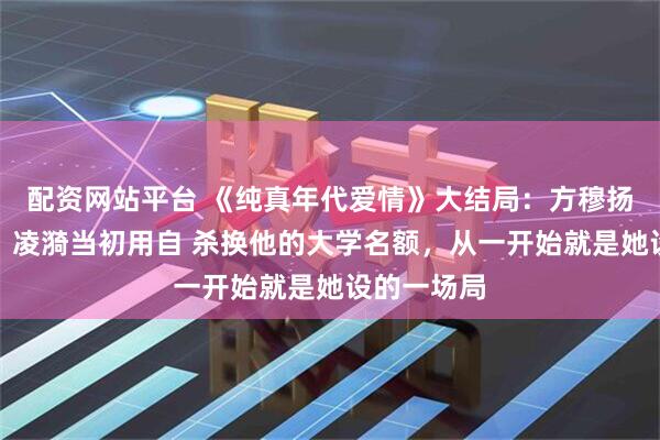 配资网站平台 《纯真年代爱情》大结局：方穆扬至死方知，凌漪当初用自 杀换他的大学名额，从一开始就是她设的一场局