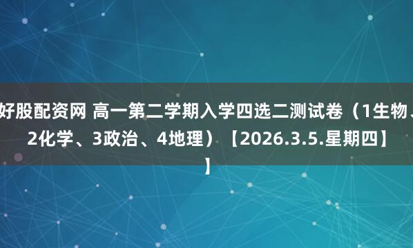 好股配资网 高一第二学期入学四选二测试卷（1生物、2化学、3政治、4地理）【2026.3.5.星期四】