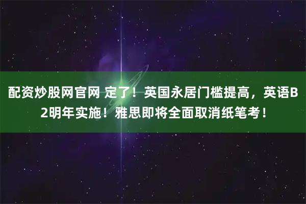 配资炒股网官网 定了！英国永居门槛提高，英语B2明年实施！雅思即将全面取消纸笔考！