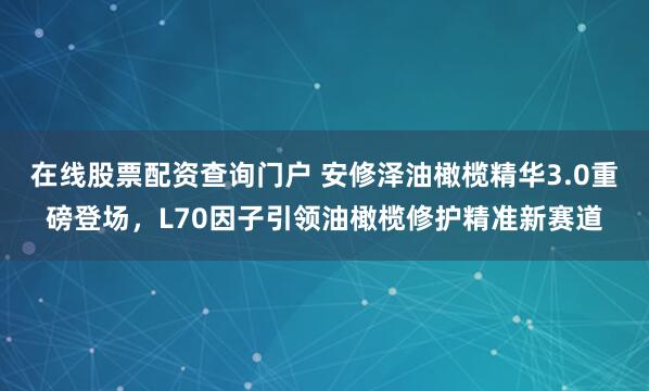 在线股票配资查询门户 安修泽油橄榄精华3.0重磅登场，L70因子引领油橄榄修护精准新赛道