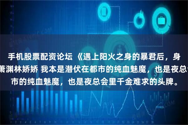 手机股票配资论坛 《遇上阳火之身的暴君后，身为魅魔的我笑疯了》萧渊林娇娇 我本是潜伏在都市的纯血魅魔，也是夜总会里千金难求的头牌。