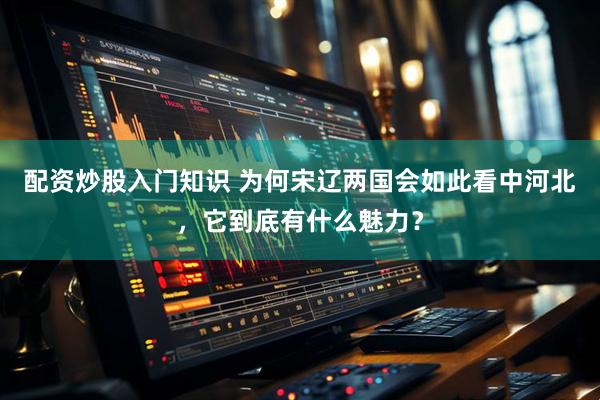 配资炒股入门知识 为何宋辽两国会如此看中河北，它到底有什么魅力？