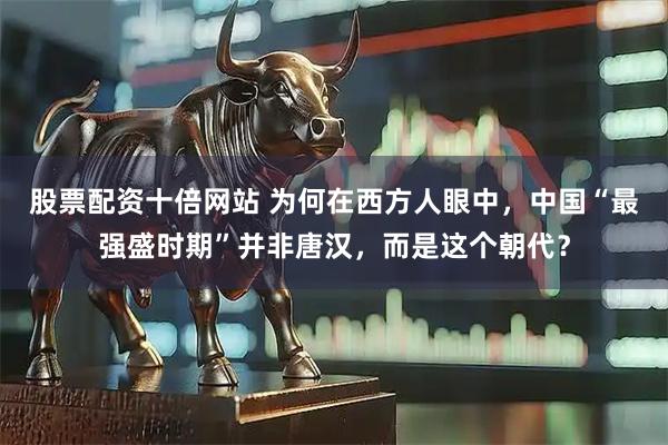 股票配资十倍网站 为何在西方人眼中，中国“最强盛时期”并非唐汉，而是这个朝代？
