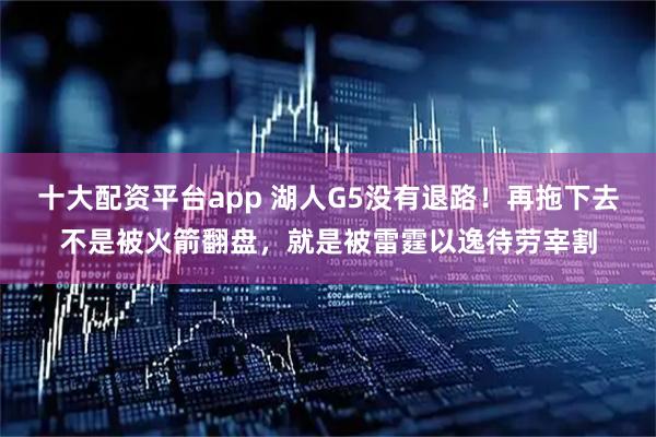 十大配资平台app 湖人G5没有退路！再拖下去不是被火箭翻盘，就是被雷霆以逸待劳宰割