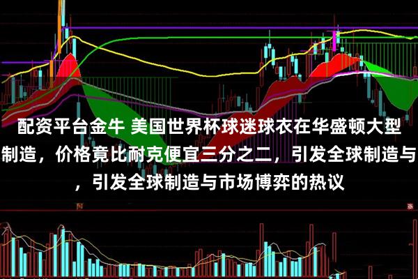 配资平台金牛 美国世界杯球迷球衣在华盛顿大型商场标签为中国制造，价格竟比耐克便宜三分之二，引发全球制造与市场博弈的热议