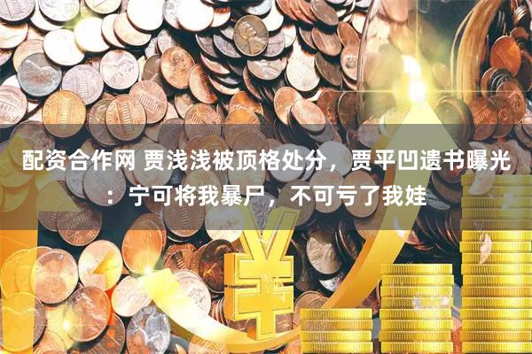 配资合作网 贾浅浅被顶格处分，贾平凹遗书曝光：宁可将我暴尸，不可亏了我娃