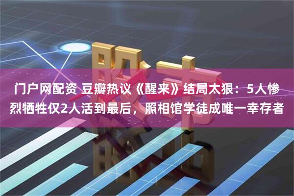 门户网配资 豆瓣热议《醒来》结局太狠：5人惨烈牺牲仅2人活到最后，照相馆学徒成唯一幸存者