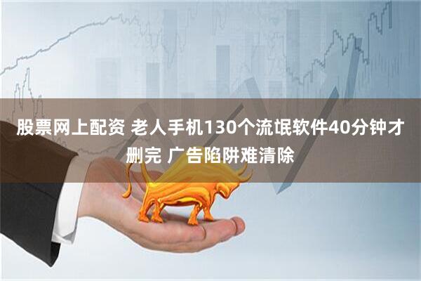 股票网上配资 老人手机130个流氓软件40分钟才删完 广告陷阱难清除