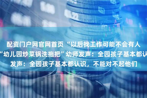 配资门户网官网首页 “以后找工作可能不会有人再要我”，南京举报“幼儿园炒菜锅洗拖把”幼师发声：全园孩子基本都认识，不能对不起他们